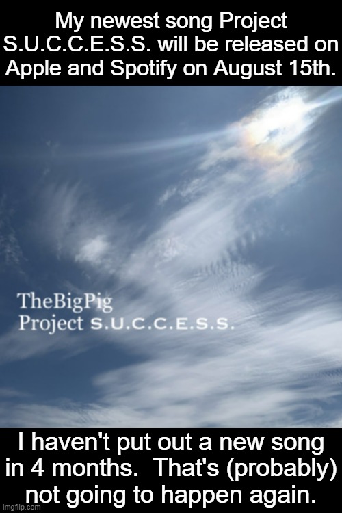 Remember to follow TheBigPig on Spotify.  Thanks for listening to my music. | My newest song Project
S.U.C.C.E.S.S. will be released on
Apple and Spotify on August 15th. I haven't put out a new song
in 4 months.  That's (probably)
not going to happen again. | made w/ Imgflip meme maker
