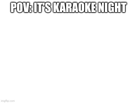 Blank White Template | POV: IT'S KARAOKE NIGHT | image tagged in blank white template | made w/ Imgflip meme maker