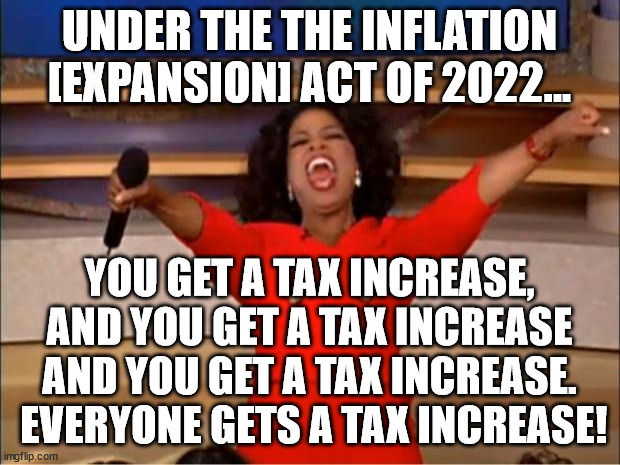 Those earning between $10,000 and $20,000 annually do not get a tax increase but everyone who earns more or less than that does. |  UNDER THE THE INFLATION [EXPANSION] ACT OF 2022... YOU GET A TAX INCREASE, AND YOU GET A TAX INCREASE AND YOU GET A TAX INCREASE.  EVERYONE GETS A TAX INCREASE! | image tagged in memes,oprah you get a,tax increase,democrats lie,taxation is theft | made w/ Imgflip meme maker