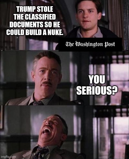 The stories keep getting wilder. | TRUMP STOLE THE CLASSIFIED DOCUMENTS SO HE COULD BUILD A NUKE. YOU SERIOUS? | image tagged in memes | made w/ Imgflip meme maker