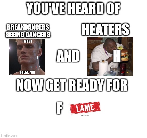 3 memes in 1 :OO | YOU'VE HEARD OF; BREAKDANCERS SEEING DANCERS; HEATERS; AND; H; NOW GET READY FOR; F | image tagged in blank white template,memes,funny,flame,black man eating | made w/ Imgflip meme maker
