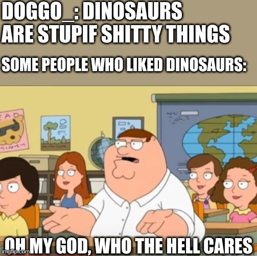 Doggo_ in a nutshell | DOGGO_: DINOSAURS ARE STUPIF SHITTY THINGS; SOME PEOPLE WHO LIKED DINOSAURS:; OH MY GOD, WHO THE HELL CARES | image tagged in oh my god who the hell cares from family guy | made w/ Imgflip meme maker