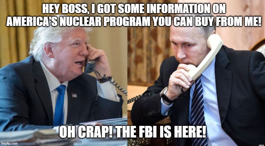 Trump Putin phone call | HEY BOSS, I GOT SOME INFORMATION ON AMERICA'S NUCLEAR PROGRAM YOU CAN BUY FROM ME! OH CRAP! THE FBI IS HERE! | image tagged in trump putin phone call | made w/ Imgflip meme maker