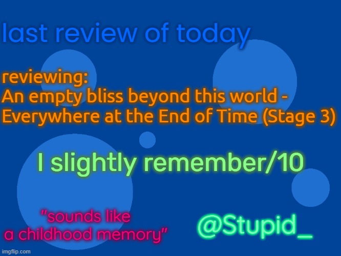i | last review of today; reviewing:
An empty bliss beyond this world -
Everywhere at the End of Time (Stage 3); I slightly remember/10; @Stupid_; "sounds like a childhood memory" | image tagged in stupid_official temp 1,stupid_ temp 1 | made w/ Imgflip meme maker