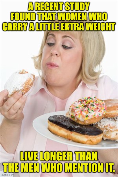 Woman with extra weight | A RECENT STUDY FOUND THAT WOMEN WHO CARRY A LITTLE EXTRA WEIGHT; LIVE LONGER THAN THE MEN WHO MENTION IT. | image tagged in fat woman,carrying extra weight,live longer,than men,who mention it | made w/ Imgflip meme maker