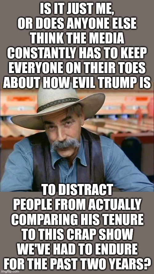 It seems like this is just a distraction to make sure nobody dwells on this crap show rn | IS IT JUST ME, OR DOES ANYONE ELSE THINK THE MEDIA CONSTANTLY HAS TO KEEP EVERYONE ON THEIR TOES ABOUT HOW EVIL TRUMP IS; TO DISTRACT PEOPLE FROM ACTUALLY COMPARING HIS TENURE TO THIS CRAP SHOW WE'VE HAD TO ENDURE FOR THE PAST TWO YEARS? | image tagged in sam elliott special kind of stupid,joe biden,donald trump,failure,fbi | made w/ Imgflip meme maker