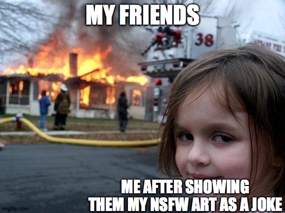 gay ? | MY FRIENDS; ME AFTER SHOWING THEM MY NSFW ART AS A JOKE | image tagged in memes,disaster girl | made w/ Imgflip meme maker