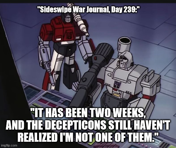 Transformer Meme - Undercover Autobot | "Sideswipe War Journal, Day 239:"; "IT HAS BEEN TWO WEEKS, AND THE DECEPTICONS STILL HAVEN'T REALIZED I'M NOT ONE OF THEM." | image tagged in transformers g1,transformermeme | made w/ Imgflip meme maker