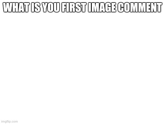 Blank White Template | WHAT IS YOU FIRST IMAGE COMMENT | image tagged in blank white template | made w/ Imgflip meme maker