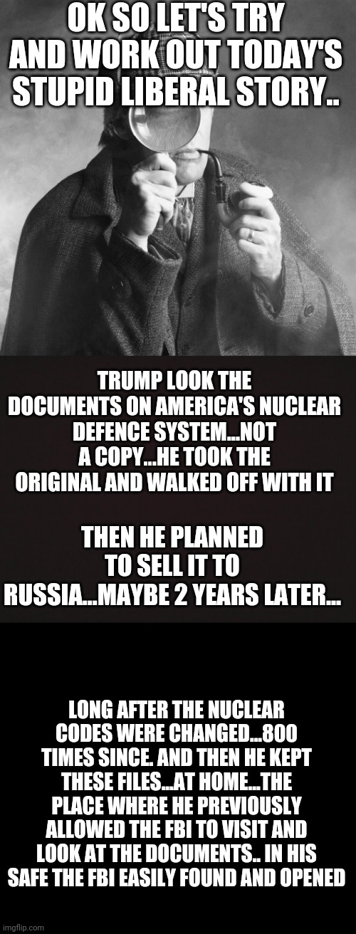 Riiighhhhhtttttt | OK SO LET'S TRY AND WORK OUT TODAY'S STUPID LIBERAL STORY.. TRUMP LOOK THE DOCUMENTS ON AMERICA'S NUCLEAR DEFENCE SYSTEM...NOT A COPY...HE TOOK THE ORIGINAL AND WALKED OFF WITH IT; THEN HE PLANNED TO SELL IT TO RUSSIA...MAYBE 2 YEARS LATER... LONG AFTER THE NUCLEAR CODES WERE CHANGED...800 TIMES SINCE. AND THEN HE KEPT THESE FILES...AT HOME...THE PLACE WHERE HE PREVIOUSLY ALLOWED THE FBI TO VISIT AND LOOK AT THE DOCUMENTS.. IN HIS SAFE THE FBI EASILY FOUND AND OPENED | image tagged in sherlock holmes,blank template | made w/ Imgflip meme maker
