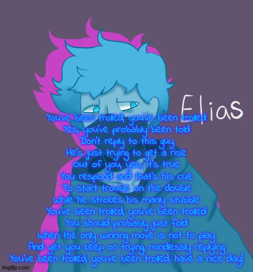 Elias as a human | You've been trolled, you've been trolled
Yes, you've probably been told
Don't reply to this guy
He's just trying to get a rise
Out of you, yes, it's true
You respond and that's his cue
To start trouble on the double
While he strokes his manly stubble
You've been trolled, you've been trolled
You should probably just fold
When the only winning move is not to play
And yet you keep on trying, mindlessly replying
You've been trolled, you've been trolled, have a nice day! | image tagged in elias as a human | made w/ Imgflip meme maker