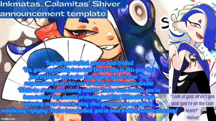 You've been trolled, you've been trolled Yes, you've probably been told Don't reply to this guy He's just trying to get a rise O | You've been trolled, you've been trolled Yes, you've probably been told Don't reply to this guy He's just trying to get a rise Out of you, yes, it's true You respond and that's his cue To start trouble on the double While he strokes his manly stubble You've been trolled, you've been trolled You should probably just fold When the only winning move is not to play And yet you keep on trying, mindlessly replying You've been trolled, you've been trolled, have a nice day! | image tagged in inkmatas_calamitas shiver announcement template thank you drm | made w/ Imgflip meme maker