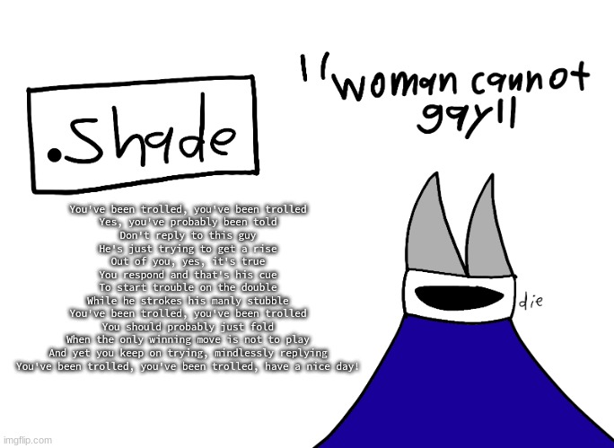 mental instability but it's actually my announcement temp | You've been trolled, you've been trolled
Yes, you've probably been told
Don't reply to this guy
He's just trying to get a rise
Out of you, yes, it's true
You respond and that's his cue
To start trouble on the double
While he strokes his manly stubble
You've been trolled, you've been trolled
You should probably just fold
When the only winning move is not to play
And yet you keep on trying, mindlessly replying
You've been trolled, you've been trolled, have a nice day! | image tagged in mental instability but it's actually my announcement temp | made w/ Imgflip meme maker