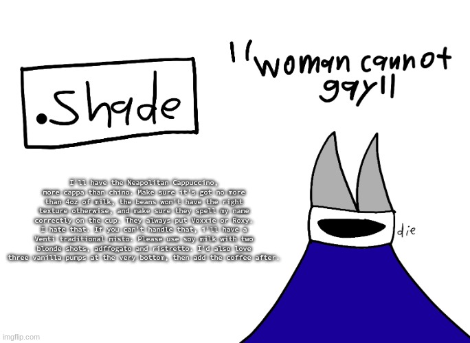 mental instability but it's actually my announcement temp | I'll have the Neapolitan Cappuccino, more cappa than chino. Make sure it's got no more than 4oz of milk, the beans won't have the right texture otherwise, and make sure they spell my name correctly on the cup. They always put Voxxie or Roxy. I hate that. If you can't handle that, i'll have a Venti traditional misto. Please use soy milk with two blonde shots, adffogato and ristretto. I'd also love three vanilla pumps at the very bottom, then add the coffee after. | image tagged in mental instability but it's actually my announcement temp | made w/ Imgflip meme maker