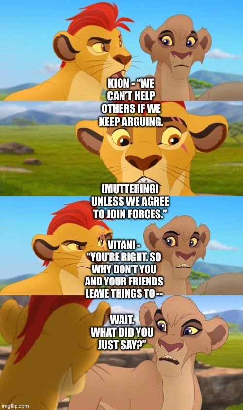 What if Kion’s Lion Guard and Vitani’s Lion Guard join forces (funny beginning) |  KION - “WE CAN’T HELP OTHERS IF WE KEEP ARGUING. (MUTTERING) UNLESS WE AGREE TO JOIN FORCES.”; VITANI - “YOU’RE RIGHT. SO WHY DON’T YOU AND YOUR FRIENDS LEAVE THINGS TO --; WAIT. WHAT DID YOU JUST SAY?” | image tagged in funny memes,what if,the lion king,the lion guard,what did you say | made w/ Imgflip meme maker