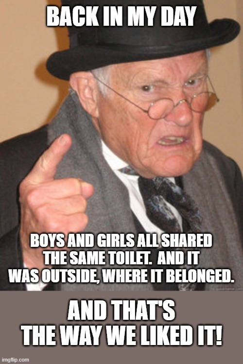 Simpler Times 2 | BACK IN MY DAY; BOYS AND GIRLS ALL SHARED THE SAME TOILET.  AND IT WAS OUTSIDE, WHERE IT BELONGED. AND THAT'S THE WAY WE LIKED IT! | image tagged in memes,back in my day,humor,dark humor,funny,lol | made w/ Imgflip meme maker