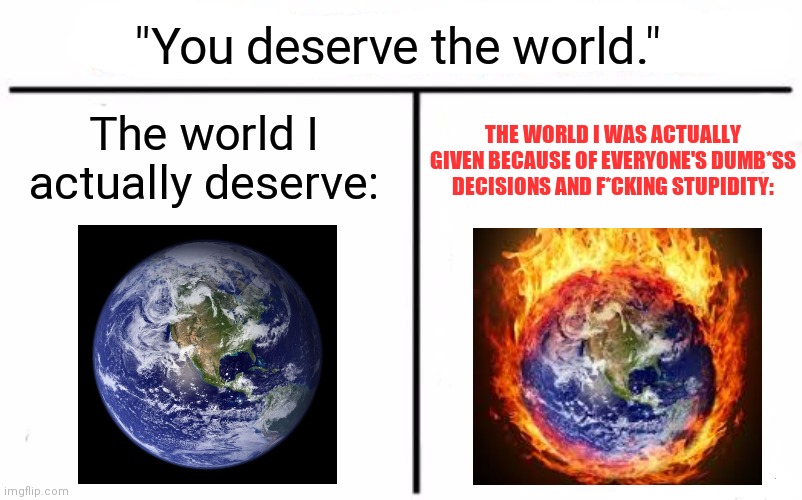 "You deserve the world," they said. "It's not like it's a LITERAL HELL," THEY SAID. |  "You deserve the world."; The world I actually deserve:; THE WORLD I WAS ACTUALLY GIVEN BECAUSE OF EVERYONE'S DUMB*SS DECISIONS AND F*CKING STUPIDITY: | image tagged in memes,who would win | made w/ Imgflip meme maker