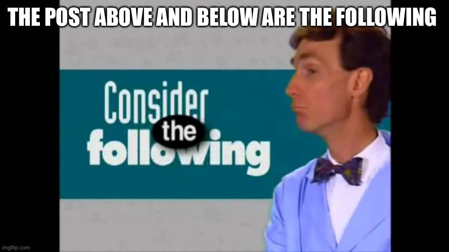 consider the following | THE POST ABOVE AND BELOW ARE THE FOLLOWING | image tagged in consider the following | made w/ Imgflip meme maker