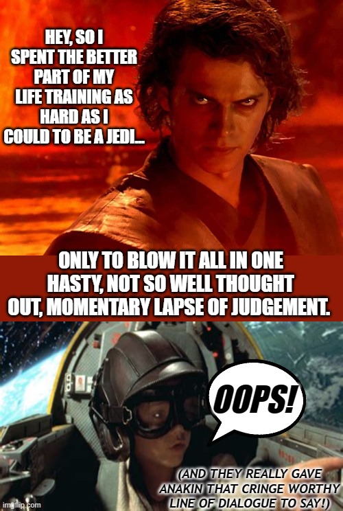 Not An Imperial Space Station's Chance In A Galaxy Far, Far Away For A Do Over? | HEY, SO I SPENT THE BETTER PART OF MY LIFE TRAINING AS HARD AS I COULD TO BE A JEDI... ONLY TO BLOW IT ALL IN ONE HASTY, NOT SO WELL THOUGHT OUT, MOMENTARY LAPSE OF JUDGEMENT. OOPS! (AND THEY REALLY GAVE ANAKIN THAT CRINGE WORTHY LINE OF DIALOGUE TO SAY!) | image tagged in memes,you underestimate my power,star wars,dark humor,star wars memes,funny | made w/ Imgflip meme maker