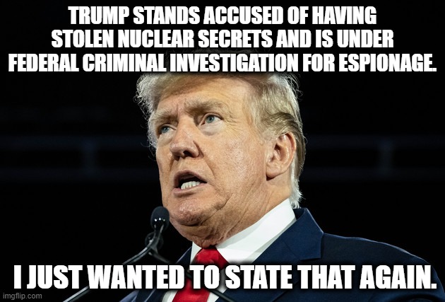 I'm sure it's all a part of his plan. | TRUMP STANDS ACCUSED OF HAVING STOLEN NUCLEAR SECRETS AND IS UNDER FEDERAL CRIMINAL INVESTIGATION FOR ESPIONAGE. I JUST WANTED TO STATE THAT AGAIN. | image tagged in donald trump,spying,nuclear,criminal,traitor,loser | made w/ Imgflip meme maker