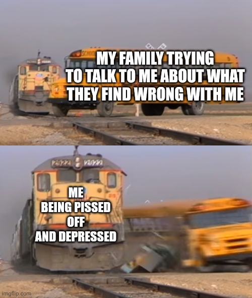 *Insert old roblox death noise* | MY FAMILY TRYING TO TALK TO ME ABOUT WHAT THEY FIND WRONG WITH ME; ME BEING PISSED OFF AND DEPRESSED | image tagged in a train hitting a school bus,i have crippling depression,oh no i have done it again,oh wow are you actually reading these tags | made w/ Imgflip meme maker