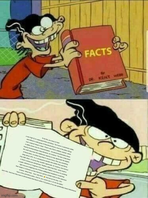 Double d facts book  | To be fair, you have to have a very high IQ to understand Rick and Morty. The humor is extremely subtle, and without a solid grasp of theoretical physics most of the jokes will go over a typical viewer's head. There's also Rick's nihilistic outlook, which is deftly woven into his characterisation - his personal philosophy draws heavily fromNarodnaya Volya literature, for instance. The fans understand this stuff; they have the intellectual capacity to truly appreciate the depths of these jokes, to realize that they're not just funny- they say something deep about LIFE. As a consequence people who dislike Rick and Morty truly ARE idiots- of course they wouldn't appreciate, for instance, the humour in Rick's existencial catchphrase "Wubba Lubba Dub Dub," which itself is a cryptic reference to Turgenev's Russian epic Fathers and Sons I'm smirking right now just imagining one of those addlepated simpletons scratching their heads in confusion as Dan Harmon's genius unfolds itself on their television screens. What fools... how I pity them. 😂 And yes by the way, I DO have a Rick and Morty tattoo. And no, you cannot see it. It's for the ladies' eyes only- And even they have to demonstrate that they're within 5 IQ points of my own (preferably lower) beforehand. | image tagged in double d facts book | made w/ Imgflip meme maker