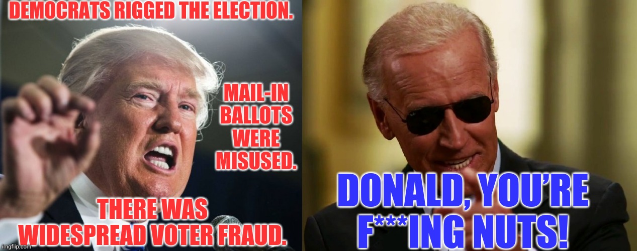 Joe Cool won in 2020 | DEMOCRATS RIGGED THE ELECTION. MAIL-IN BALLOTS WERE MISUSED. DONALD, YOU’RE F***ING NUTS! THERE WAS WIDESPREAD VOTER FRAUD. | image tagged in donald trump,cool joe biden,memes | made w/ Imgflip meme maker