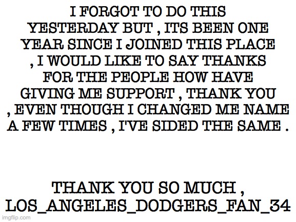 Its my one year anniversary , thank you so much | I FORGOT TO DO THIS YESTERDAY BUT , ITS BEEN ONE YEAR SINCE I JOINED THIS PLACE , I WOULD LIKE TO SAY THANKS FOR THE PEOPLE HOW HAVE GIVING ME SUPPORT , THANK YOU , EVEN THOUGH I CHANGED ME NAME A FEW TIMES , I'VE SIDED THE SAME . THANK YOU SO MUCH , LOS_ANGELES_DODGERS_FAN_34 | image tagged in blank white template | made w/ Imgflip meme maker