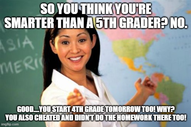 Unhelpful High School Teacher Meme | SO YOU THINK YOU'RE SMARTER THAN A 5TH GRADER? NO. GOOD....YOU START 4TH GRADE TOMORROW TOO! WHY? YOU ALSO CHEATED AND DIDN'T DO THE HOMEWOR | image tagged in memes,unhelpful high school teacher | made w/ Imgflip meme maker