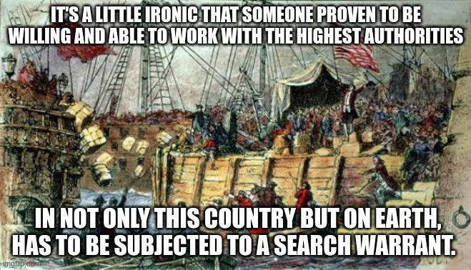 Titleist | IT'S A LITTLE IRONIC THAT SOMEONE PROVEN TO BE WILLING AND ABLE TO WORK WITH THE HIGHEST AUTHORITIES; IN NOT ONLY THIS COUNTRY BUT ON EARTH, HAS TO BE SUBJECTED TO A SEARCH WARRANT. | image tagged in boston tea party | made w/ Imgflip meme maker