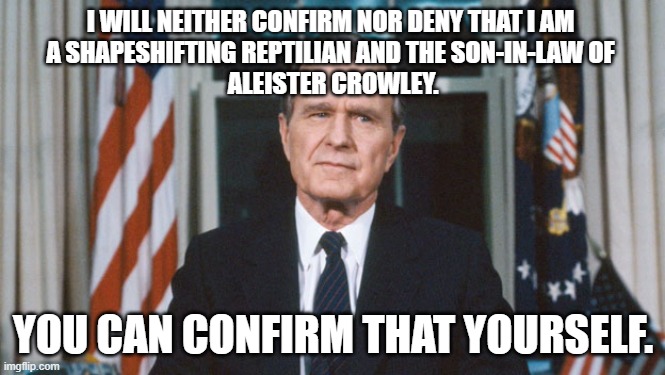 A Message from POTUS 41 from an undisclosed location | I WILL NEITHER CONFIRM NOR DENY THAT I AM 
A SHAPESHIFTING REPTILIAN AND THE SON-IN-LAW OF 
ALEISTER CROWLEY. YOU CAN CONFIRM THAT YOURSELF. | image tagged in george hw bush,shapeshifting lizard,satan,that's the evilest thing i can imagine | made w/ Imgflip meme maker