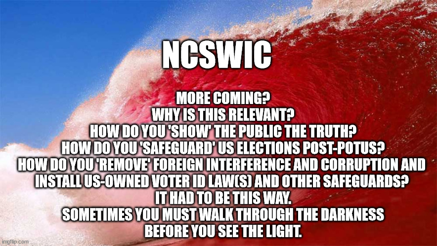 Red wave | NCSWIC; MORE COMING?
WHY IS THIS RELEVANT?
HOW DO YOU 'SHOW' THE PUBLIC THE TRUTH?
HOW DO YOU 'SAFEGUARD' US ELECTIONS POST-POTUS?
HOW DO YOU 'REMOVE' FOREIGN INTERFERENCE AND CORRUPTION AND 
INSTALL US-OWNED VOTER ID LAW(S) AND OTHER SAFEGUARDS? 
IT HAD TO BE THIS WAY.
SOMETIMES YOU MUST WALK THROUGH THE DARKNESS
 BEFORE YOU SEE THE LIGHT. | image tagged in red wave | made w/ Imgflip meme maker