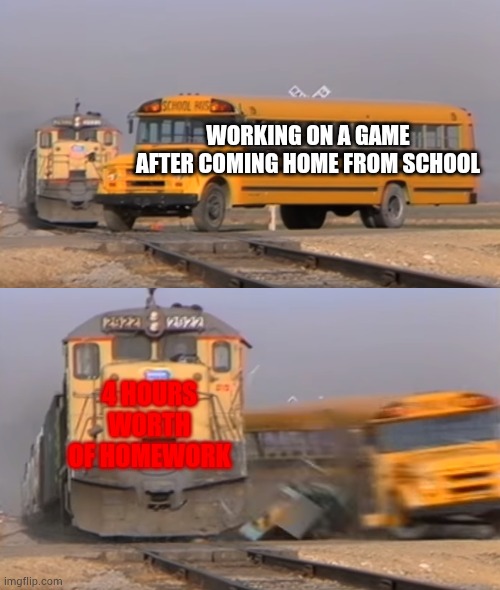 A train hitting a school bus |  WORKING ON A GAME AFTER COMING HOME FROM SCHOOL; 4 HOURS WORTH OF HOMEWORK | image tagged in a train hitting a school bus | made w/ Imgflip meme maker