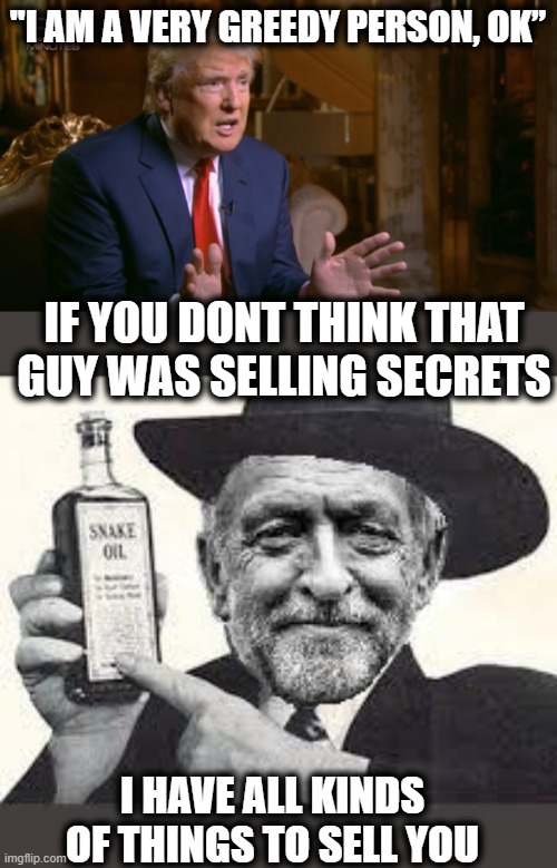 Lock the whole crime family up |  "I AM A VERY GREEDY PERSON, OK”; IF YOU DONT THINK THAT GUY WAS SELLING SECRETS; I HAVE ALL KINDS OF THINGS TO SELL YOU | image tagged in corbyn snake oil,memes,trump is a traitor,treason,january,politics | made w/ Imgflip meme maker