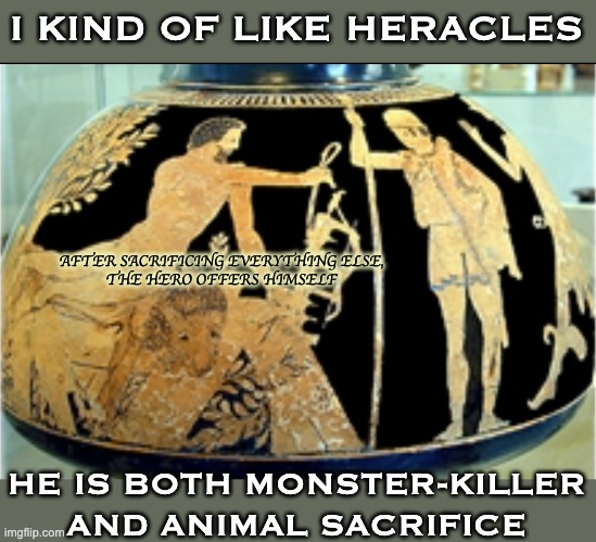 Quite the character! | I KIND OF LIKE HERACLES; AFTER SACRIFICING EVERYTHING ELSE,
THE HERO OFFERS HIMSELF; HE IS BOTH MONSTER-KILLER
AND ANIMAL SACRIFICE | image tagged in greek mythology,hero,animal,sacrifice,contradiction | made w/ Imgflip meme maker