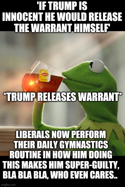 But That's None Of My Business |  'IF TRUMP IS INNOCENT HE WOULD RELEASE THE WARRANT HIMSELF'; *TRUMP RELEASES WARRANT*; LIBERALS NOW PERFORM THEIR DAILY GYMNASTICS ROUTINE IN HOW HIM DOING THIS MAKES HIM SUPER-GUILTY, BLA BLA BLA, WHO EVEN CARES.. | image tagged in memes,but that's none of my business,kermit the frog | made w/ Imgflip meme maker