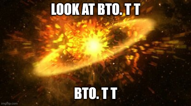 Look at bto. T t - ;/[ | LOOK AT BTO. T T; BTO. T T | image tagged in supernova | made w/ Imgflip meme maker