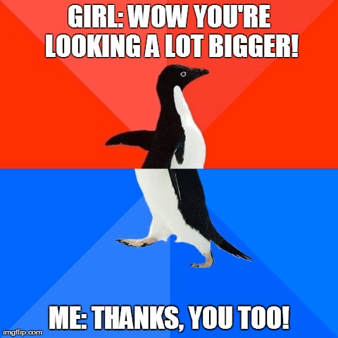 Socially Awesome Awkward Penguin Meme | GIRL: WOW YOU'RE LOOKING A LOT BIGGER! ME: THANKS, YOU TOO! | image tagged in memes,socially awesome awkward penguin,AdviceAnimals | made w/ Imgflip meme maker