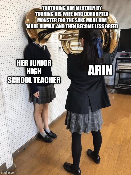 Girl Putting Tuba on Girl's Head | TORTURING HIM MENTALLY BY TURNING HIS WIFE INTO CORRUPTED MONSTER FOR THE SAKE MAKE HIM 'MORE HUMAN' AND THEN BECOME LESS GREED; ARIN; HER JUNIOR HIGH SCHOOL TEACHER | image tagged in girl putting tuba on girl's head | made w/ Imgflip meme maker