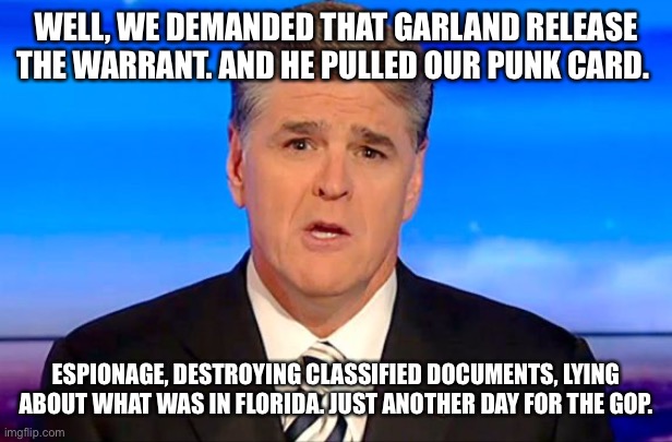 Sean Hannity Fox News | WELL, WE DEMANDED THAT GARLAND RELEASE THE WARRANT. AND HE PULLED OUR PUNK CARD. ESPIONAGE, DESTROYING CLASSIFIED DOCUMENTS, LYING ABOUT WHAT WAS IN FLORIDA. JUST ANOTHER DAY FOR THE GOP. | image tagged in sean hannity fox news | made w/ Imgflip meme maker