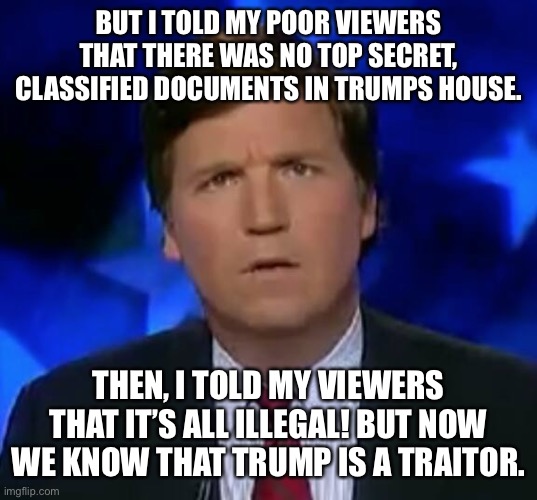 confused Tucker carlson | BUT I TOLD MY POOR VIEWERS THAT THERE WAS NO TOP SECRET, CLASSIFIED DOCUMENTS IN TRUMPS HOUSE. THEN, I TOLD MY VIEWERS THAT IT’S ALL ILLEGAL! BUT NOW WE KNOW THAT TRUMP IS A TRAITOR. | image tagged in confused tucker carlson | made w/ Imgflip meme maker