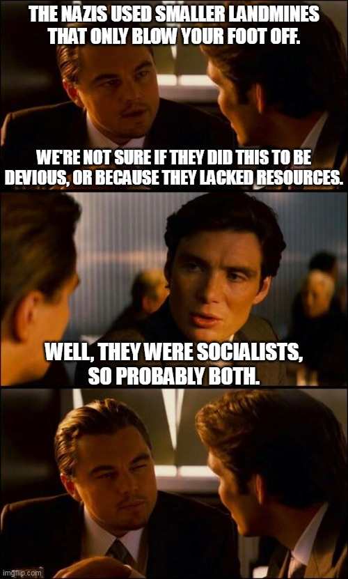 They were devious and they lacked resources. | THE NAZIS USED SMALLER LANDMINES
THAT ONLY BLOW YOUR FOOT OFF. WE'RE NOT SURE IF THEY DID THIS TO BE DEVIOUS, OR BECAUSE THEY LACKED RESOURCES. WELL, THEY WERE SOCIALISTS,
SO PROBABLY BOTH. | image tagged in di caprio inception | made w/ Imgflip meme maker