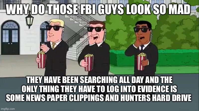 SECRET SERVICE EATING POPCORN FAMILY GUY | WHY DO THOSE FBI GUYS LOOK SO MAD; THEY HAVE BEEN SEARCHING ALL DAY AND THE ONLY THING THEY HAVE TO LOG INTO EVIDENCE IS SOME NEWS PAPER CLIPPINGS AND HUNTERS HARD DRIVE | image tagged in secret service eating popcorn family guy | made w/ Imgflip meme maker