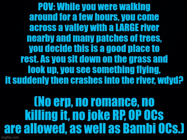 Sorry for the bad prompt, I had no other ideas. (Rules in image) | POV: While you were walking around for a few hours, you come across a valley with a LARGE river nearby and many patches of trees, you decide this is a good place to rest. As you sit down on the grass and look up, you see something flying, it suddenly then crashes into the river, wdyd? (No erp, no romance, no killing it, no joke RP, OP OCs are allowed, as well as Bambi OCs.) | image tagged in black background | made w/ Imgflip meme maker