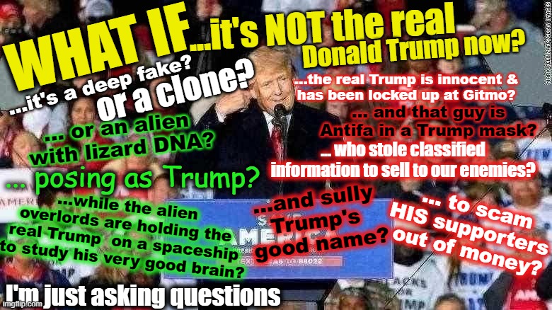 What if Q ...? | ...it's NOT the real; WHAT IF; Donald Trump now? ...it's a deep fake? or a clone? ...the real Trump is innocent &
has been locked up at Gitmo? ... and that guy is Antifa in a Trump mask? ... or an alien 
with lizard DNA? ... who stole classified information to sell to our enemies? ... posing as Trump? ...while the alien overlords are holding the real Trump  on a spaceship
to study his very good brain? ...and sully 
Trump's 
good name? ... to scam
HIS supporters 
out of money? I'm just asking questions | made w/ Imgflip meme maker