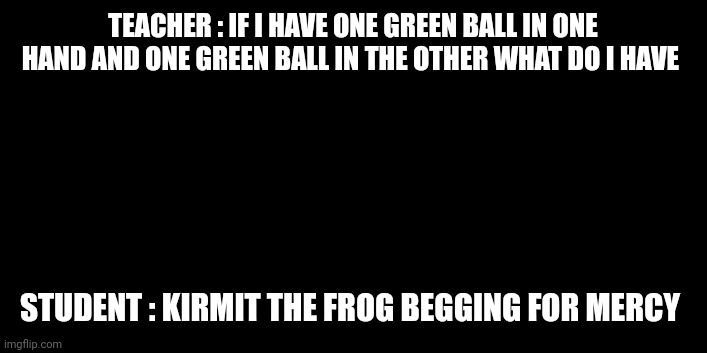 TEACHER : IF I HAVE ONE GREEN BALL IN ONE HAND AND ONE GREEN BALL IN THE OTHER WHAT DO I HAVE; STUDENT : KIRMIT THE FROG BEGGING FOR MERCY | image tagged in funny | made w/ Imgflip meme maker