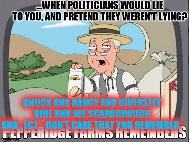 Remember When Communication, was the key, to American Prosperity? | ...WHEN POLITICIANS WOULD LIE TO YOU, AND PRETEND THEY WEREN'T LYING? CHUCK AND NANCY AND DIVERSITY HIRE AND JOE SCARBOROUGH AND...ECT... DON'T CARE THAT YOU REMEMBER. | image tagged in pepperidge farms remembers,changing history,is this butterfly,antichrist,huh | made w/ Imgflip meme maker