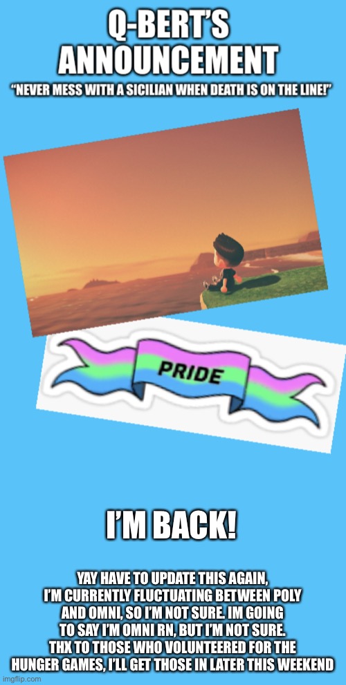 Met a Lesbian friend at summer camp but that’s about it. | YAY HAVE TO UPDATE THIS AGAIN, I’M CURRENTLY FLUCTUATING BETWEEN POLY AND OMNI, SO I’M NOT SURE. IM GOING TO SAY I’M OMNI RN, BUT I’M NOT SURE. THX TO THOSE WHO VOLUNTEERED FOR THE HUNGER GAMES, I’LL GET THOSE IN LATER THIS WEEKEND; I’M BACK! | image tagged in q-bert s announcement temp 2 0 | made w/ Imgflip meme maker