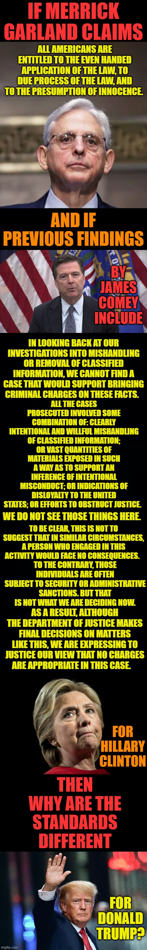 The Real Question | IF MERRICK GARLAND CLAIMS; ALL AMERICANS ARE ENTITLED TO THE EVEN HANDED APPLICATION OF THE LAW, TO DUE PROCESS OF THE LAW, AND TO THE PRESUMPTION OF INNOCENCE. AND IF PREVIOUS FINDINGS; BY JAMES COMEY INCLUDE; IN LOOKING BACK AT OUR INVESTIGATIONS INTO MISHANDLING OR REMOVAL OF CLASSIFIED INFORMATION, WE CANNOT FIND A CASE THAT WOULD SUPPORT BRINGING CRIMINAL CHARGES ON THESE FACTS. ALL THE CASES PROSECUTED INVOLVED SOME COMBINATION OF: CLEARLY INTENTIONAL AND WILLFUL MISHANDLING OF CLASSIFIED INFORMATION; OR VAST QUANTITIES OF MATERIALS EXPOSED IN SUCH A WAY AS TO SUPPORT AN INFERENCE OF INTENTIONAL MISCONDUCT; OR INDICATIONS OF DISLOYALTY TO THE UNITED STATES; OR EFFORTS TO OBSTRUCT JUSTICE. WE DO NOT SEE THOSE THINGS HERE. TO BE CLEAR, THIS IS NOT TO SUGGEST THAT IN SIMILAR CIRCUMSTANCES, A PERSON WHO ENGAGED IN THIS ACTIVITY WOULD FACE NO CONSEQUENCES. TO THE CONTRARY, THOSE INDIVIDUALS ARE OFTEN SUBJECT TO SECURITY OR ADMINISTRATIVE SANCTIONS. BUT THAT IS NOT WHAT WE ARE DECIDING NOW. AS A RESULT, ALTHOUGH THE DEPARTMENT OF JUSTICE MAKES FINAL DECISIONS ON MATTERS LIKE THIS, WE ARE EXPRESSING TO JUSTICE OUR VIEW THAT NO CHARGES ARE APPROPRIATE IN THIS CASE. FOR HILLARY CLINTON; THEN WHY ARE THE STANDARDS DIFFERENT; FOR DONALD TRUMP? | image tagged in merrick garland,fbi director james comey,hillary clinton,donald trump,memes,politics | made w/ Imgflip meme maker
