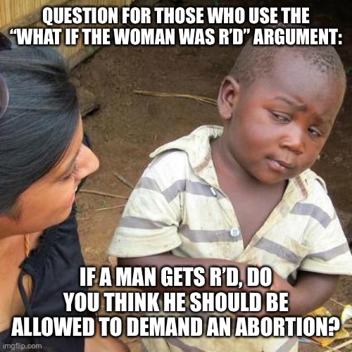 Do you apply this logic consistently | QUESTION FOR THOSE WHO USE THE “WHAT IF THE WOMAN WAS R’D” ARGUMENT:; IF A MAN GETS R’D, DO YOU THINK HE SHOULD BE ALLOWED TO DEMAND AN ABORTION? | image tagged in memes,third world skeptical kid,abortion,question | made w/ Imgflip meme maker